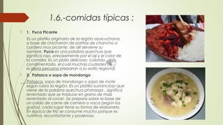 1.6.-comidas típicas :
 1.  Puca Picante
 Es un platillo originario de la región ayacuchana,
a base de chicharrón de patitas de chancho o
cordero muy picante, de allí deviene su
nombre. Puca es una palabra quechua que
significa rojo, precisamente por el ají y el color de
la comida. Es un plato delicioso, colorido, algo
condimentado, el cual muchas ciudades de
la sierra peruana preparan a su estilo regional.
 2.  Patasca o sopa de mondongo
Patasca, sopa de mondongo o sopa de mote
según rubro la región. Es un platillo sustancioso que
viene de la palabra quechua phatasqa , significa
reventado que se traduce en grano de maíz
reventado al cocer. Se prepara sobre la base de
un caldo de carne de carnero o vaca (según los
gustos), cada lugar tiene su forma de elaborarlo.
En época de frío se consume mucho porque es
nutritiva, reconfortante y poderosa.
 