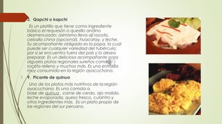  3.  Qapchi o kapchi
Es un platillo que tiene como ingrediente
básico el requesón o quesillo andino
desmenuzado; asimismo lleva ají rocoto,
cebolla china (opcional), huacatay, y leche.
Su acompañante obligado es la papa, la cual
puede ser cualquier variedad del tubérculo;
por si se encuentra fuera del país y lo desea
preparar. Es un delicioso acompañante para
algunos platos regionales sureños como el
rocoto relleno y muchos más. Es una entrada
muy consumida en la región ayacuchana. 
 9.  Picante de quinua
Uno de los platos más nutritivos de la región
ayacuchana. Es una comida a
base de quinua , carne de cerdo, ajo molido,
leche evaporada, queso fresco, culantro y
otros ingredientes más.  Es un plato propio de
las regiones del sur peruano.
 