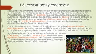 1.3.-costumbres y creencias:
La ciudad tiene fama tanto nacional como internacional gracias a sus piezas de artesanía,
motivo por el cual fue declarada como «Capital del Arte Popular y de la Artesanía del
Perú». Destacan los tallados en alabastro (material conocido en la zona como piedra de
huamanga ), la alfarería -en especial los toros e iglesias de Quinua-, la filigrana del barrio de
Santa Ana y principalmente los cotizados retablos ayacuchanos.En honor a esta ciudad
peruana y a la batalla de independencia ocurrida en su suelo, los países andinos
de argentina , Bolivia, Ecuador y Venezuela.
Es una ciudad de muy alto fervor católico. Posee más de treinta templos virreinales de 
estilo renacentista, barroco y mestizo , que guardan en su interior verdaderas obras de arte
como pinturas, imágenes y bellos retablos tallados en madera y bañados en pan de oro.
Igualmente destaca por sus música y sus festividades, como los 
carnavales y sobre todo la Semana Santa, ambas declarada  
Patrimonio Cultural de la Nación. Esta última es considerada
como la segunda más importante del mundo, en lo que a
celebración de la Semana Santa se refiere .
 