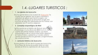 1.4.-LUGARES TURISTICOS :
 1.  Las Iglesias de Ayacucho
Mucha gente llama a la ciudad de Ayacucho "la
ciudad de las iglesias" por la gran cantidad y
variedad de iglesia que tiene la región. Los
templos más antiguos se remontan al siglo XVI,
muchas de ellas son admiradas por los turistas, son
alrededor de 37 centros religiosos.
 2.  Complejo arqueológico de Wari
Se encuentra en el distrito de Quinua, provincia de
Huamanga. A una altura de 2830 m.s.n.m. Fue la
capital del primer imperio andino. Los restos
arqueológicos de la cultura Wari están dispersos
en todo el área, y presenta un núcleo urbano
central donde se sitúa los grandes conglomerados
de construcciones.
 3.- santuario histórico de Ayacucho
Se encuentra a 37 km de la ciudad de Ayacucho.
En la Plaza de Armas se puede visitar la casa
donde se firmó la capitulación de Ayacucho.
 