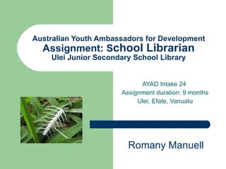 Australian Youth Ambassadors for Development Assignment: S chool Librarian Ulei Junior Secondary School Library AYAD Intake 24  Assignment duration: 9 months Ulei, Efate, Vanuatu Romany Manuell 