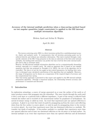Accuracy of the internal multiple prediction when a time-saving method based
on two angular quantities (angle constraints) is applied to the ISS internal
multiple attenuation algorithm
Hichem Ayadi and Arthur B. Weglein
April 29, 2013
Abstract
The inverse scattering series (ISS) is a direct inversion method for a multidimensional acous-
tic, elastic and anelastic earth. It communicates that all inversion processing goals can be
achieved directly and without any subsurface information. This task is reached through a task-
speciﬁc subseries of the ISS. Using primaries in the data as subevents of the ﬁrst-order internal
multiples, the leading-order attenuator can predict the time of all the ﬁrst-order internal multi-
ples and is able to attenuate them.
However, the ISS internal multiple attenuation algorithm can be a computationally demanding
method, especially in a complex earth. By using an approach that is based on two angular
quantities and that was proposed in Terenghi et al. (2012), the cost of the algorithm can be
controlled. The idea is to use the two angles as key-control parameters, by limiting their varia-
tion, to disregard some calculated contributions of the algorithm that are negligible. Moreover,
the range of integration can be chosen as a compromise of the required degree of accuracy and
the computational time saving.
This time-saving approach is presented in this report and applied to the ISS internal multiple
attenuation algorithm. Through a numerical analysis, the relationship between accuracy and
performance is examined and discussed.
1 Introduction
In exploration seismology, a source of energy generated on or near the surface of the earth or of
water produces waves that propagate into the subsurface. The wave travels through the earth until
it hits a rock layer or a material with a diﬀerent impedance. A part of the energy is reﬂected back
towards the surface and is recorded at the measurement surface by geophones or hydrophones. An
arrival of seismic energy is called an event. An event that experiences just one upward reﬂection is
a primary. A ghost is an event that starts its path by propagating up from the source and reﬂecting
down from the free surface (a source ghost), or ends its path by propagating down to the receiver
(a receiver ghost). An event that experiences more that one downward reﬂection is a multiple. We
consider two kinds of multiples. A free-surface multiple is a multiple that experiences more than
one upward reﬂection and at least one downward reﬂection at the air-water or air-land surface. An
internal multiple is an event that experiences more than one upward reﬂection and all downward
120
 