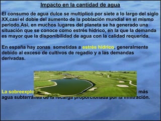 Impacto en la cantidad de agua
El consumo de agua dulce se multiplicó por siete a lo largo del siglo
XX,casi el doble del aumento de la población mundial en el mismo
periodo.Asi, en muchos lugares del planeta se ha generado una
situación que se conoce como estrés hídrico, en la que la demanda
es mayor que la disponibilidad de agua con la calidad requerida.

En españa hay zonas sometidas a estrés hídrico, generalmente
debido al exceso de cultivos de regadío y a las demandas
derivadas.




La sobreexplotación de acuíferos,es decir, la extracción de más
agua subterránea de la recarga proporcionada por la infiltración.
 