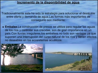 Incremento de la disponibilidad de agua


Tradicionalmente esta ha sido la estrategia para solucionar el desajuste
   entre oferta y demanda de agua.Las formas más importantes de
                      conseguirlo son mediante:

  Embalse.La construcción de presas se ultiliza para regular las aguas
  de los ríos y controlar sus crecidas, son de gran importancia en un
  país.Con lluvias irregulares,los embalses no todo son ventajas ya que
  suponen una interrupción del curso natural de los ríos y tienen efectos
  no deseables en los ecosistemas acuáticos.
 