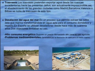 Trasvases.Los trasvases pretenden exportar agua desde las cuencas
excedentarias hacia las presentan déficit, son actualmente imprescindible,asi,
el abastecimiento de las grandes ciudades como Madrid,Barcelona,Valencia o
Bilbao se nutre de trasvases de este tipo.


Desalación del agua del mar.Es un proceso que permite extraer las sales
dela gua marina transformándola en agua apta para el consumo doméstico y
regadío.En España se ultilizan desaladoras desde hace más de cuarenta
años.Dos objeciones limitaban su uso.

-Alto consumo energético.Supone un precio demasiado alto para su uso agrícola.
-Problemas medioambientales.Generados por la liberación de salmuera al medio marino.
 