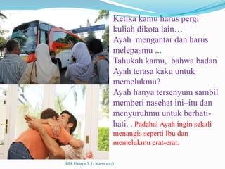 Ketika kamu harus pergi
                              kuliah dikota lain…
                              Ayah mengantar dan harus
                              melepasmu ...
                              Tahukah kamu, bahwa badan
                              Ayah terasa kaku untuk
                              memelukmu?
                              Ayah hanya tersenyum sambil
                              memberi nasehat ini–itu dan
                              menyuruhmu untuk berhati-
                              hati. . Padahal Ayah ingin sekali
                              menangis seperti Ibu dan
                              memelukmu erat-erat.

Lilik Hidayat S. (7 Maret 2013)
 
