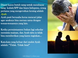 Disaat kamu butuh uang untuk membayar
uang kuliah/SPP dan biaya hidupmu, orang
pertama yang mengerutkan kening adalah
Ayah.
Ayah pasti berusaha keras mencari jalan
agar anaknya bisa merasa sama dengan
teman-temannya yang lain.

Ketika permintaanmu bukan lagi sekedar
meminta mainan, dan Ayah tahu ia tidak
bisa memberikan yang kamu inginkan…

Kata-kata yang keluar dari mulut Ayah
adalah: “Tidak. Tidak bisa!”



                    Lilik Hidayat S. (7 Maret 2013)
 