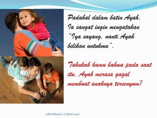 Padahal dalam batin Ayah,
                    Ia sangat ingin mengatakan
                    “Iya sayang, nanti Ayah
                    belikan untukmu”.

                    Tahukah kamu bahwa pada saat
                    itu, Ayah merasa gagal
                    membuat anaknya tersenyum?


Lilik Hidayat S. (7 Maret 2013)
 
