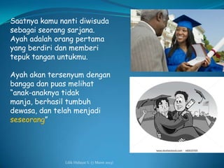 Saatnya kamu nanti diwisuda
sebagai seorang sarjana.
Ayah adalah orang pertama
yang berdiri dan memberi
tepuk tangan untukmu.

Ayah akan tersenyum dengan
bangga dan puas melihat
“anak-anaknya tidak
manja, berhasil tumbuh
dewasa, dan telah menjadi
seseorang”




               Lilik Hidayat S. (7 Maret 2013)
 