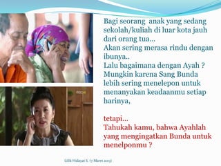 Bagi seorang anak yang sedang
                         sekolah/kuliah di luar kota jauh
                         dari orang tua…
                         Akan sering merasa rindu dengan
                         ibunya..
                         Lalu bagaimana dengan Ayah ?
                         Mungkin karena Sang Bunda
                         lebih sering menelepon untuk
                         menanyakan keadaanmu setiap
                         harinya,

                         tetapi...
                         Tahukah kamu, bahwa Ayahlah
                         yang mengingatkan Bunda untuk
                         menelponmu ?
Lilik Hidayat S. (7 Maret 2013)
 
