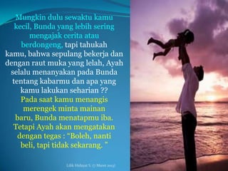 Mungkin dulu sewaktu kamu
   kecil, Bunda yang lebih sering
        mengajak cerita atau
     berdongeng, tapi tahukah
kamu, bahwa sepulang bekerja dan
dengan raut muka yang lelah, Ayah
 selalu menanyakan pada Bunda
  tentang kabarmu dan apa yang
     kamu lakukan seharian ??
     Pada saat kamu menangis
      merengek minta mainan
   baru, Bunda menatapmu iba.
  Tetapi Ayah akan mengatakan
    dengan tegas : “Boleh, nanti
     beli, tapi tidak sekarang. ”

                 Lilik Hidayat S. (7 Maret 2013)
 