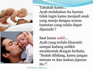 Tahukah kamu…
                   Ayah melakukan itu karena
                   tidak ingin kamu menjadi anak
                   yang manja dengan semua
                   tuntutan yang selalu dapat
                   dipenuhi ?

                   Saat kamu sakit…
                   Ayah yang terlalu khawatir
                   sampai kadang sedikit
                   membentak dengan berkata,
                   ”Sudah dibilang, kamu jangan
                   minum es dan makan jajanan
                   itu !”.
Lilik Hidayat S. (7 Maret 2013)
 