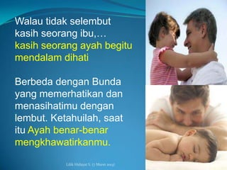 Walau tidak selembut
kasih seorang ibu,…
kasih seorang ayah begitu
mendalam dihati

Berbeda dengan Bunda
yang memerhatikan dan
menasihatimu dengan
lembut. Ketahuilah, saat
itu Ayah benar-benar
mengkhawatirkanmu.

           Lilik Hidayat S. (7 Maret 2013)
 