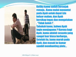 Ketika kamu sudah beranjak
                           remaja.. Kamu mulai menuntut
                           pada Ayah untuk dapat izin
                           keluar malam, dan Ayah
                           bersikap tegas dan mengatakan
                           , “Tidak boleh !”.
                           Tahukah kamu, bahwa Ayah
                           ingin menjagamu ? Karena bagi
                           Ayah, kamu adalah sesuatu yang
                           sangat luar biasa berharga..
                           Setelah itu, kamu marah pada
                           Ayah, dan masuk ke kamar
                           sambil membanting pintu…


Lilik Hidayat S. (7 Maret 2013)
 