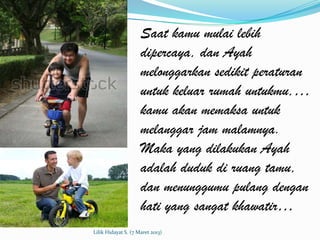 Saat kamu mulai lebih
                     dipercaya, dan Ayah
                     melonggarkan sedikit peraturan
                     untuk keluar rumah untukmu,…
                     kamu akan memaksa untuk
                     melanggar jam malamnya.
                     Maka yang dilakukan Ayah
                     adalah duduk di ruang tamu,
                     dan menunggumu pulang dengan
                     hati yang sangat khawatir…
Lilik Hidayat S. (7 Maret 2013)
 