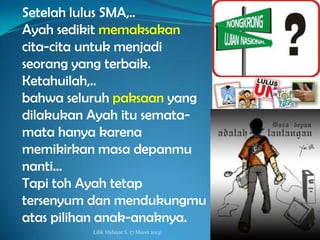 Setelah lulus SMA,..
Ayah sedikit memaksakan
cita-cita untuk menjadi
seorang yang terbaik.
Ketahuilah,..
bahwa seluruh paksaan yang
dilakukan Ayah itu semata-
mata hanya karena
memikirkan masa depanmu
nanti…
Tapi toh Ayah tetap
tersenyum dan mendukungmu
atas pilihan anak-anaknya.
          Lilik Hidayat S. (7 Maret 2013)
 