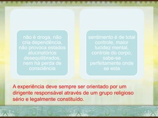 não é droga, não
cria dependência,
não provoca estados
alucinatórios
desequilibrados,
nem há perda de
consciência
sentimento é de total
controle, maior
lucidez mental,
controle do corpo,
sabe-se
perfeitamente onde
se esta
A experiência deve sempre ser orientado por um
dirigente responsável através de um grupo religioso
sério e legalmente constituído.
 