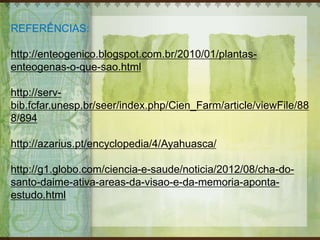 REFERÊNCIAS:
http://enteogenico.blogspot.com.br/2010/01/plantas-
enteogenas-o-que-sao.html
http://serv-
bib.fcfar.unesp.br/seer/index.php/Cien_Farm/article/viewFile/88
8/894
http://azarius.pt/encyclopedia/4/Ayahuasca/
http://g1.globo.com/ciencia-e-saude/noticia/2012/08/cha-do-
santo-daime-ativa-areas-da-visao-e-da-memoria-aponta-
estudo.html
 