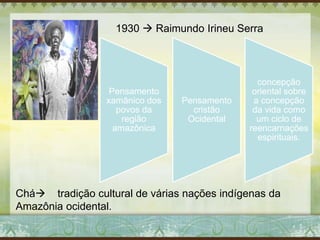 1930  Raimundo Irineu Serra
Pensamento
xamânico dos
povos da
região
amazônica
Pensamento
cristão
Ocidental
concepção
oriental sobre
a concepção
da vida como
um ciclo de
reencarnações
espirituais.
Chá tradição cultural de várias nações indígenas da
Amazônia ocidental.
 