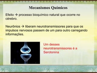 Mecanismos Químicos
Efeito  processo bioquímico natural que ocorre no
cérebro.
Neurônios  liberam neurotransmissores para que os
impulsos nervosos passem de um para outro carregando
informações.
Um desses
neurotransmissores é a
Serotonina
 