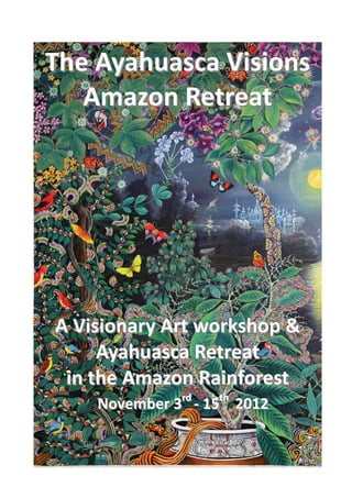 The Ayahuasca Visions  
   Amazon Retreat 
           
           
           
           
           
               
A Visionary Art workshop & 
     Ayahuasca Retreat  
 in the Amazon Rainforest 
    November 3rd ‐ 15th  2012 
 