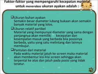 Faktor-faktor yang mempengaruhi kecepatan material
untuk menerobos ukuran ayakan adalah :
Ukuran buhan ayakan
Semakin besar diameter lubang bukaan akan semakin
banyak material yang lolos.
Ukuran relatif partikel
Material yang mempunyai diameter yang sama dengan
panjangnya akan memiliki kecepatan dan
kesempatan masuk yang berbeda bila posisinya
berbeda, yaitu yang satu melintang dan lainnya
membujur.
Pantulan dari material
Pada waktu material jatuh ke screen maka material
akan membentur kisi-kisi screen sehingga akan
terpental ke atas dan jatuh pada posisi yang tidak
teratur.
 