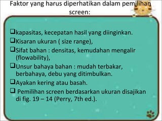 Faktor yang harus diperhatikan dalam pemilihan
screen:
kapasitas, kecepatan hasil yang diinginkan.
Kisaran ukuran ( size range),
Sifat bahan : densitas, kemudahan mengalir
(flowability),
Unsur bahaya bahan : mudah terbakar,
berbahaya, debu yang ditimbulkan.
Ayakan kering atau basah.
 Pemilihan screen berdasarkan ukuran disajikan
di fig. 19 – 14 (Perry, 7th ed.).
 