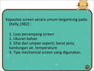 Kapasitas screen secara umum tergantung pada:
[Kelly,1982] :
1. Luas penampang screen
2. Ukuran bahan
3. Sifat dari umpan seperti; berat jenis,
kandungan air, temperature
4. Tipe mechanical screen yang digunakan.
 
