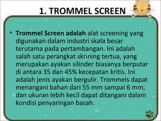 1. TROMMEL SCREEN
• Trommel Screen adalah alat screening yang
digunakan dalam industri skala besar
terutama pada pertambangan. Ini adalah
salah satu perangkat skrining tertua, yang
merupakan ayakan silinder biasanya berputar
di antara 35 dan 45% kecepatan kritis. Ini
adalah jenis ayakan bergulir. Trommels dapat
menangani bahan dari 55 mm sampai 6 mm,
dan ukuran lebih kecil dapat ditangani dalam
kondisi penyaringan basah.
 