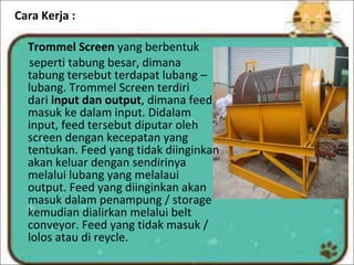 Cara Kerja :
Trommel Screen yang berbentuk
seperti tabung besar, dimana
tabung tersebut terdapat lubang –
lubang. Trommel Screen terdiri
dari input dan output, dimana feed
masuk ke dalam input. Didalam
input, feed tersebut diputar oleh
screen dengan kecepatan yang
tentukan. Feed yang tidak diinginkan
akan keluar dengan sendirinya
melalui lubang yang melalaui
output. Feed yang diinginkan akan
masuk dalam penampung / storage
kemudian dialirkan melalui belt
conveyor. Feed yang tidak masuk /
lolos atau di reycle.
 