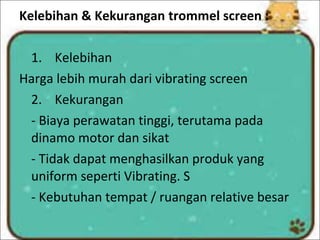 Kelebihan & Kekurangan trommel screen :
1. Kelebihan
Harga lebih murah dari vibrating screen
2. Kekurangan
- Biaya perawatan tinggi, terutama pada
dinamo motor dan sikat
- Tidak dapat menghasilkan produk yang
uniform seperti Vibrating. S
- Kebutuhan tempat / ruangan relative besar
 