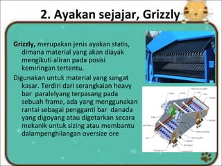 2. Ayakan sejajar, Grizzly
Grizzly, merupakan jenis ayakan statis,
dimana material yang akan diayak
mengikuti aliran pada posisi
kemiringan tertentu.
Digunakan untuk material yang sangat
kasar. Terdiri dari serangkaian heavy
bar paralelyang terpasang pada
sebuah frame, ada yang menggunakan
rantai sebagai pengganti bar danada
yang digoyang atau digetarkan secara
mekanik untuk sizing atau membantu
dalampenghilangan oversize ore
 