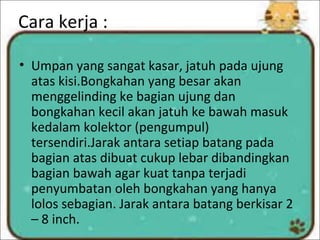 Cara kerja :
• Umpan yang sangat kasar, jatuh pada ujung
atas kisi.Bongkahan yang besar akan
menggelinding ke bagian ujung dan
bongkahan kecil akan jatuh ke bawah masuk
kedalam kolektor (pengumpul)
tersendiri.Jarak antara setiap batang pada
bagian atas dibuat cukup lebar dibandingkan
bagian bawah agar kuat tanpa terjadi
penyumbatan oleh bongkahan yang hanya
lolos sebagian. Jarak antara batang berkisar 2
– 8 inch.
 