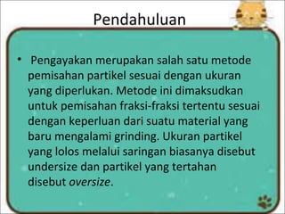 Pendahuluan
• Pengayakan merupakan salah satu metode
pemisahan partikel sesuai dengan ukuran
yang diperlukan. Metode ini dimaksudkan
untuk pemisahan fraksi-fraksi tertentu sesuai
dengan keperluan dari suatu material yang
baru mengalami grinding. Ukuran partikel
yang lolos melalui saringan biasanya disebut
undersize dan partikel yang tertahan
disebut oversize.
 