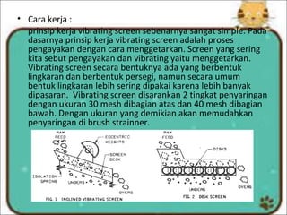 • Cara kerja :
prinsip kerja vibrating screen sebenarnya sangat simple. Pada
dasarnya prinsip kerja vibrating screen adalah proses
pengayakan dengan cara menggetarkan. Screen yang sering
kita sebut pengayakan dan vibrating yaitu menggetarkan.
Vibrating screen secara bentuknya ada yang berbentuk
lingkaran dan berbentuk persegi, namun secara umum
bentuk lingkaran lebih sering dipakai karena lebih banyak
dipasaran. Vibrating screen disarankan 2 tingkat penyaringan
dengan ukuran 30 mesh dibagian atas dan 40 mesh dibagian
bawah. Dengan ukuran yang demikian akan memudahkan
penyaringan di brush strainner.
 