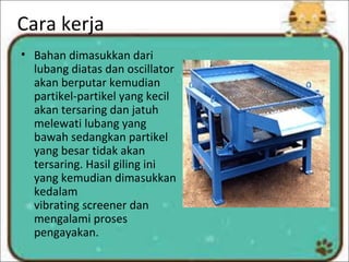 Cara kerja
• Bahan dimasukkan dari
lubang diatas dan oscillator
akan berputar kemudian
partikel-partikel yang kecil
akan tersaring dan jatuh
melewati lubang yang
bawah sedangkan partikel
yang besar tidak akan
tersaring. Hasil giling ini
yang kemudian dimasukkan
kedalam
vibrating screener dan
mengalami proses
pengayakan.
 
