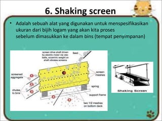 6. Shaking screen
• Adalah sebuah alat yang digunakan untuk menspesifikasikan
ukuran dari bijih logam yang akan kita proses
sebelum dimasukkan ke dalam bins (tempat penyimpanan)
 