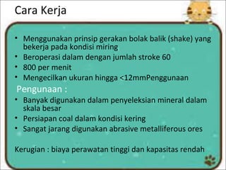 Cara Kerja
• Menggunakan prinsip gerakan bolak balik (shake) yang
bekerja pada kondisi miring
• Beroperasi dalam dengan jumlah stroke 60
• 800 per menit
• Mengecilkan ukuran hingga <12mmPenggunaan
Pengunaan :
• Banyak digunakan dalam penyeleksian mineral dalam
skala besar
• Persiapan coal dalam kondisi kering
• Sangat jarang digunakan abrasive metalliferous ores
Kerugian : biaya perawatan tinggi dan kapasitas rendah
 