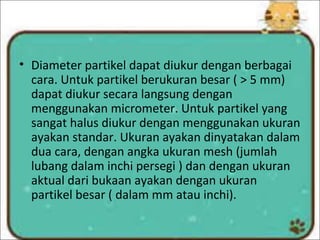 • Diameter partikel dapat diukur dengan berbagai
cara. Untuk partikel berukuran besar ( > 5 mm)
dapat diukur secara langsung dengan
menggunakan micrometer. Untuk partikel yang
sangat halus diukur dengan menggunakan ukuran
ayakan standar. Ukuran ayakan dinyatakan dalam
dua cara, dengan angka ukuran mesh (jumlah
lubang dalam inchi persegi ) dan dengan ukuran
aktual dari bukaan ayakan dengan ukuran
partikel besar ( dalam mm atau inchi).
 
