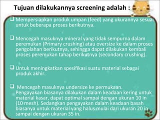 Tujuan dilakukannya screening adalah :
 Mempersiapkan produk umpan (feed) yang ukurannya sesuai
untuk beberapa proses berikutnya.
 Mencegah masuknya mineral yang tidak sempurna dalam
peremukan (Primary crushing) atau oversize ke dalam proses
pengolahan berikutnya, sehingga dapat dilakukan kembali
proses peremukan tahap berikutnya (secondary crushing).
 Untuk meningkatkan spesifikasi suatu material sebagai
produk akhir.
 Mencegah masuknya undersize ke permukaan.
Pengayakan biasanya dilakukan dalam keadaan kering untuk
material kasar, dapat optimal sampai dengan ukuran 10 in
(10 mesh). Sedangkan pengayakan dalam keadaan basah
biasanya untuk material yang halus mulai dari ukuran 20 in
sampai dengan ukuran 35 in.
 