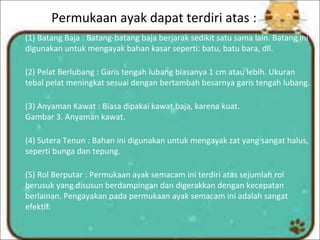 Permukaan ayak dapat terdiri atas :
(1) Batang Baja : Batang-batang baja berjarak sedikit satu sama lain. Batang ini
digunakan untuk mengayak bahan kasar seperti: batu, batu bara, dll.
(2) Pelat Berlubang : Garis tengah lubang biasanya 1 cm atau lebih. Ukuran
tebal pelat meningkat sesuai dengan bertambah besarnya garis tengah lubang.
(3) Anyaman Kawat : Biasa dipakai kawat baja, karena kuat.
Gambar 3. Anyaman kawat.
(4) Sutera Tenun : Bahan ini digunakan untuk mengayak zat yang sangat halus,
seperti bunga dan tepung.
(5) Rol Berputar : Permukaan ayak semacam ini terdiri atas sejumlah rol
berusuk yang disusun berdampingan dan digerakkan dengan kecepatan
berlainan. Pengayakan pada permukaan ayak semacam ini adalah sangat
efektif.
 