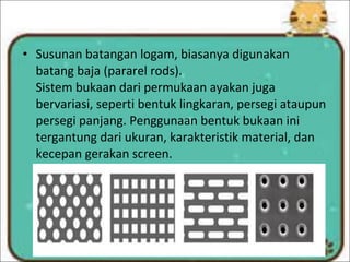 • Susunan batangan logam, biasanya digunakan
batang baja (pararel rods).
Sistem bukaan dari permukaan ayakan juga
bervariasi, seperti bentuk lingkaran, persegi ataupun
persegi panjang. Penggunaan bentuk bukaan ini
tergantung dari ukuran, karakteristik material, dan
kecepan gerakan screen.
 