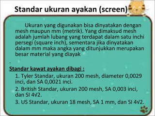 Standar ukuran ayakan (screen)
Ukuran yang digunakan bisa dinyatakan dengan
mesh maupun mm (metrik). Yang dimaksud mesh
adalah jumlah lubang yang terdapat dalam satu inchi
persegi (square inch), sementara jika dinyatakan
dalam mm maka angka yang ditunjukkan merupakan
besar material yang diayak
.
Standar kawat ayakan dibagi :
1. Tyler Standar, ukuran 200 mesh, diameter 0,0029
inci, dan SA 0,0021 inci.
2. British Standar, ukuran 200 mesh, SA 0,003 inci,
dan SI 4√2.
3. US Standar, ukuran 18 mesh, SA 1 mm, dan SI 4√2.
 