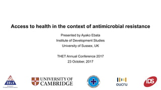 Access to health in the context of antimicrobial resistance
Presented by Ayako Ebata
Institute of Development Studies
University of Sussex, UK
THET Annual Conference 2017
23 October, 2017
 