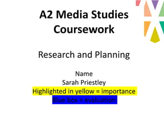 A2 Media Studies
Coursework
Research and Planning
Name
Sarah Priestley
Highlighted in yellow = importance
Blue box = evaluation
 