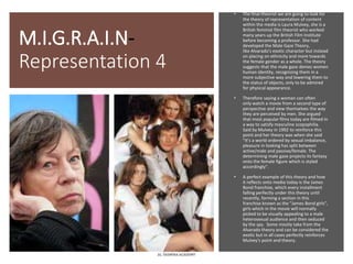 M.I.G.R.A.I.N-
Representation 4
• The final theorist we are going to look for
the theory of representation of content
within the media is Laura Mulvey, she is a
British feminist film theorist who worked
many years up the British Film Institute
before becoming a professor. She had
developed the Male Gaze Theory,
like Alvarado's exotic character but instead
on placing on ethnicity and more towards
the female gender as a whole. The theory
suggests that the male gaze denies women
human identity, recognizing them in a
more subjective way and lowering them to
the status of objects, only to be admired
for physical appearance.
• Therefore saying a woman can often
only watch a movie from a second type of
perspective and view themselves the way
they are perceived by men. She argued
that most popular films today are filmed in
a way to satisfy masculine scopophilia.
Said by Mulvey in 1992 to reinforce this
point and her theory was when she said
"It’s a world ordered by sexual imbalance,
pleasure in looking has split between
active/male and passive/female. The
determining male gaze projects its fantasy
onto the female figure which is styled
accordingly".
• A perfect example of this theory and how
it reflects onto media today is the James
Bond franchise, which every installment
falling perfectly under this theory until
recently, forming a section in this
franchise known as the "James Bond girls",
girls which in the movie will normally
picked to be visually appealing to a male
heterosexual audience and then seduced
by the spy. Some mostly take from the
Alvarado theory and can be considered the
exotic but in all cases perfectly reinforces
Mulvey's point and theory.
 