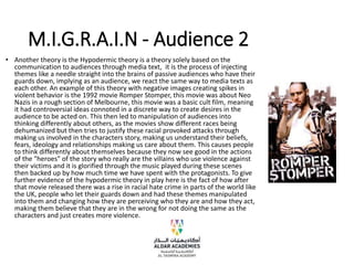M.I.G.R.A.I.N - Audience 2
• Another theory is the Hypodermic theory is a theory solely based on the
communication to audiences through media text, it is the process of injecting
themes like a needle straight into the brains of passive audiences who have their
guards down, implying as an audience, we react the same way to media texts as
each other. An example of this theory with negative images creating spikes in
violent behavior is the 1992 movie Romper Stomper, this movie was about Neo
Nazis in a rough section of Melbourne, this movie was a basic cult film, meaning
it had controversial ideas connoted in a discrete way to create desires in the
audience to be acted on. This then led to manipulation of audiences into
thinking differently about others, as the movies show different races being
dehumanized but then tries to justify these racial provoked attacks through
making us involved in the characters story, making us understand their beliefs,
fears, ideology and relationships making us care about them. This causes people
to think differently about themselves because they now see good in the actions
of the "heroes" of the story who really are the villains who use violence against
their victims and it is glorified through the music played during these scenes
then backed up by how much time we have spent with the protagonists. To give
further evidence of the hypodermic theory in play here is the fact of how after
that movie released there was a rise in racial hate crime in parts of the world like
the UK, people who let their guards down and had these themes manipulated
into them and changing how they are perceiving who they are and how they act,
making them believe that they are in the wrong for not doing the same as the
characters and just creates more violence.
 