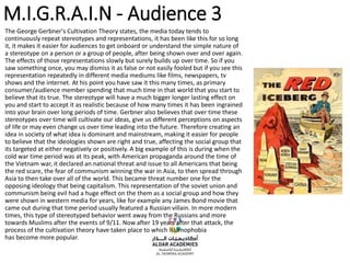 M.I.G.R.A.I.N - Audience 3
The George Gerbner's Cultivation Theory states, the media today tends to
continuously repeat stereotypes and representations, it has been like this for so long
it, it makes it easier for audiences to get onboard or understand the simple nature of
a stereotype on a person or a group of people, after being shown over and over again.
The effects of those representations slowly but surely builds up over time. So if you
saw something once, you may dismiss it as false or not easily fooled but if you see this
representation repeatedly in different media mediums like films, newspapers, tv
shows and the internet. At his point you have saw it this many times, as primary
consumer/audience member spending that much time in that world that you start to
believe that its true. The stereotype will have a much bigger longer lasting effect on
you and start to accept it as realistic because of how many times it has been ingrained
into your brain over long periods of time. Gerbner also believes that over time these
stereotypes over time will cultivate our ideas, give us different perceptions on aspects
of life or may even change us over time leading into the future. Therefore creating an
idea in society of what idea is dominant and mainstream, making it easier for people
to believe that the ideologies shown are right and true, affecting the social group that
its targeted at either negatively or positively. A big example of this is during when the
cold war time period was at its peak, with American propaganda around the time of
the Vietnam war, it declared an national threat and issue to all Americans that being
the red scare, the fear of communism winning the war in Asia, to then spread through
Asia to then take over all of the world. This became threat number one for the
opposing ideology that being capitalism. This representation of the soviet union and
communism being evil had a huge effect on the them as a social group and how they
were shown in western media for years, like for example any James Bond movie that
came out during that time period usually featured a Russian villain. In more modern
times, this type of stereotyped behavior went away from the Russians and more
towards Muslims after the events of 9/11. Now after 19 years after that attack, the
process of the cultivation theory have taken place to which islamophobia
has become more popular.
 