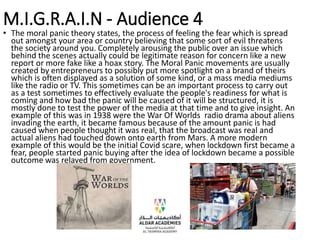 M.I.G.R.A.I.N - Audience 4
• The moral panic theory states, the process of feeling the fear which is spread
out amongst your area or country believing that some sort of evil threatens
the society around you. Completely arousing the public over an issue which
behind the scenes actually could be legitimate reason for concern like a new
report or more fake like a hoax story. The Moral Panic movements are usually
created by entrepreneurs to possibly put more spotlight on a brand of theirs
which is often displayed as a solution of some kind, or a mass media mediums
like the radio or TV. This sometimes can be an important process to carry out
as a test sometimes to effectively evaluate the people's readiness for what is
coming and how bad the panic will be caused of it will be structured, it is
mostly done to test the power of the media at that time and to give insight. An
example of this was in 1938 were the War Of Worlds radio drama about aliens
invading the earth, it became famous because of the amount panic is had
caused when people thought it was real, that the broadcast was real and
actual aliens had touched down onto earth from Mars. A more modern
example of this would be the initial Covid scare, when lockdown first became a
fear, people started panic buying after the idea of lockdown became a possible
outcome was relayed from government.
 