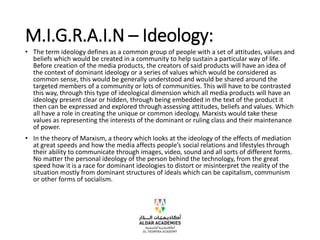 M.I.G.R.A.I.N – Ideology:
• The term ideology defines as a common group of people with a set of attitudes, values and
beliefs which would be created in a community to help sustain a particular way of life.
Before creation of the media products, the creators of said products will have an idea of
the context of dominant ideology or a series of values which would be considered as
common sense, this would be generally understood and would be shared around the
targeted members of a community or lots of communities. This will have to be contrasted
this way, through this type of ideological dimension which all media products will have an
ideology present clear or hidden, through being embedded in the text of the product it
then can be expressed and explored through assessing attitudes, beliefs and values. Which
all have a role in creating the unique or common ideology. Marxists would take these
values as representing the interests of the dominant or ruling class and their maintenance
of power.
• In the theory of Marxism, a theory which looks at the ideology of the effects of mediation
at great speeds and how the media affects people’s social relations and lifestyles through
their ability to communicate through images, video, sound and all sorts of different forms.
No matter the personal ideology of the person behind the technology, from the great
speed how it is a race for dominant ideologies to distort or misinterpret the reality of the
situation mostly from dominant structures of ideals which can be capitalism, communism
or other forms of socialism.
 